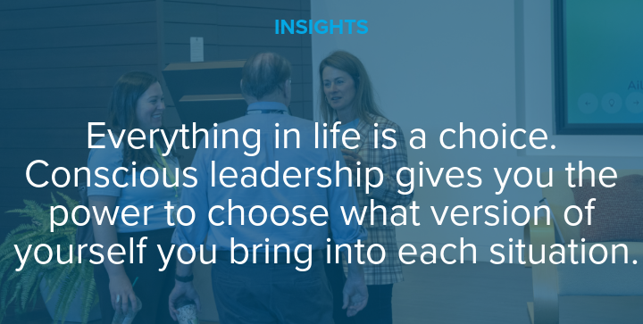 Everything in life is a choice. Conscious leadership gives you the power to choose what version of yourself you bring into each situation.